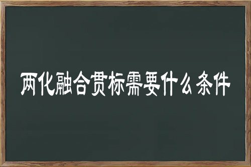 兩化融合貫標需要什么條件（兩化融合管理體系認證條件）