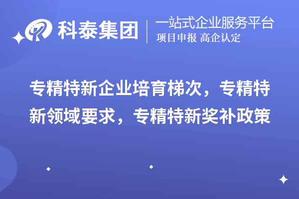 專精特新企業(yè)培育梯次，專精特新領(lǐng)域要求，專精特新獎(jiǎng)補(bǔ)政策