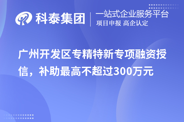 廣州開發(fā)區(qū)專精特新專項融資授信，補助最高不超過300萬元