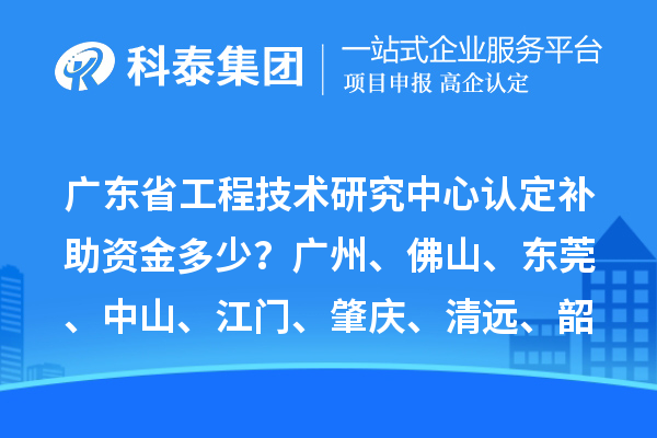 廣東省工程技術(shù)研究中心認定補助資金多少？廣州、佛山、東莞、中山、江門、肇慶、清遠、韶關(guān)