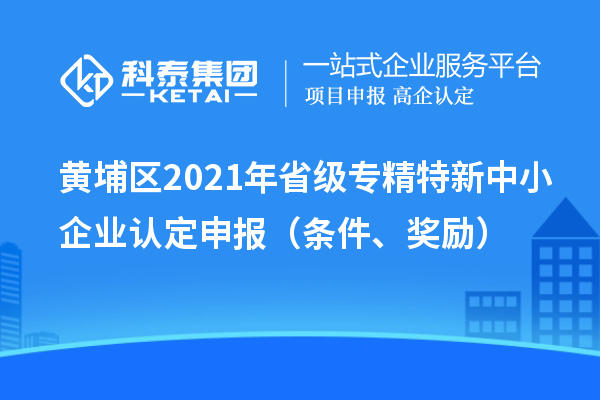 黃埔區(qū)2021年省級(jí)專精特新中小企業(yè)認(rèn)定申報(bào)（條件、獎(jiǎng)勵(lì)）