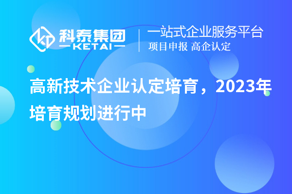 高新技術(shù)企業(yè)認定培育，2023年培育規(guī)劃進行中