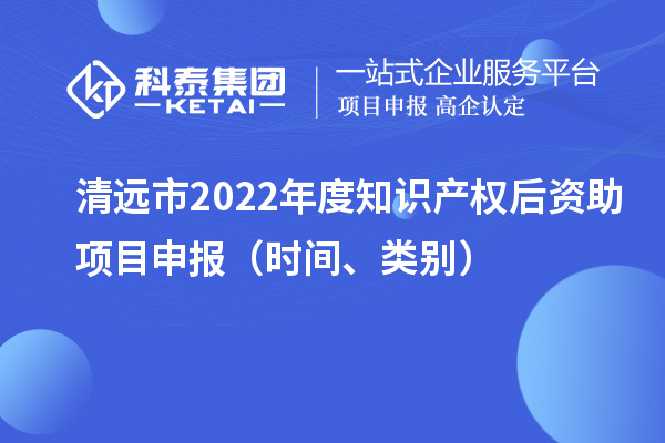 清遠(yuǎn)市2022年度知識(shí)產(chǎn)權(quán)后資助項(xiàng)目申報(bào)（時(shí)間、類別）