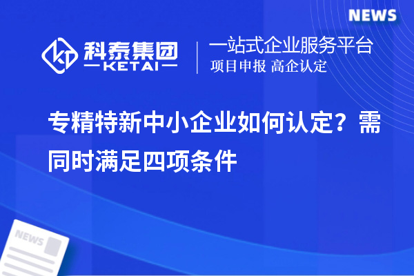 專精特新中小企業(yè)如何認定？需同時滿足四項條件