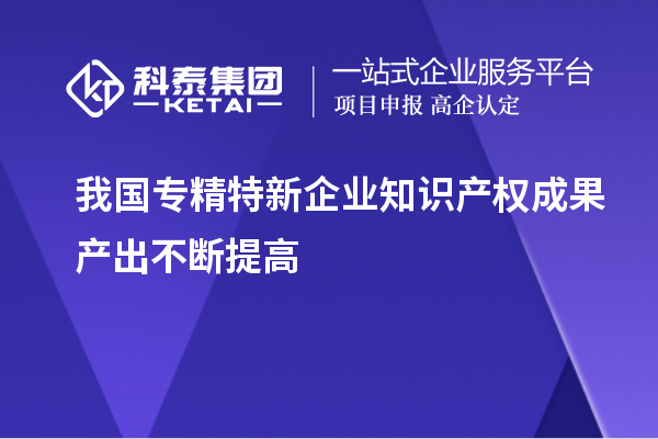 我國(guó)專精特新企業(yè)知識(shí)產(chǎn)權(quán)成果產(chǎn)出不斷提高