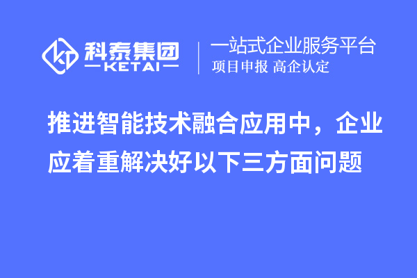 推進(jìn)智能技術(shù)融合應(yīng)用中，企業(yè)應(yīng)著重解決好以下三方面問(wèn)題