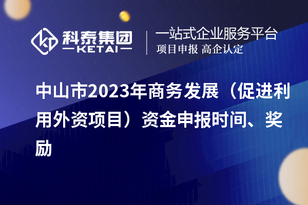 中山市2023年商務(wù)發(fā)展（促進(jìn)利用外資項(xiàng)目）資金申報(bào)時(shí)間、獎(jiǎng)勵(lì)
