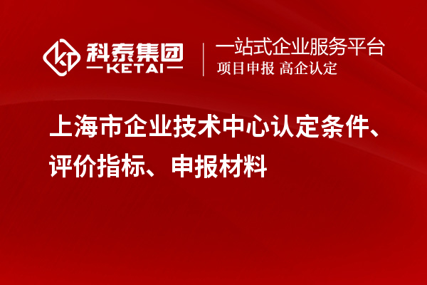 上海市企業(yè)技術(shù)中心認(rèn)定條件、評(píng)價(jià)指標(biāo)、申報(bào)材料