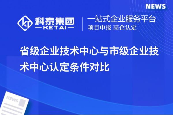 省級企業(yè)技術(shù)中心與市級企業(yè)技術(shù)中心認定條件對比