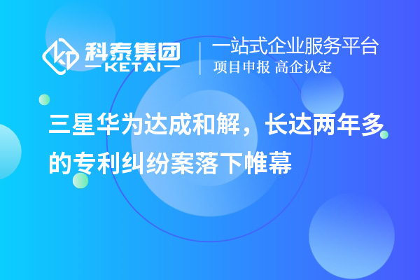三星華為達成和解，長達兩年多的專利糾紛案落下帷幕