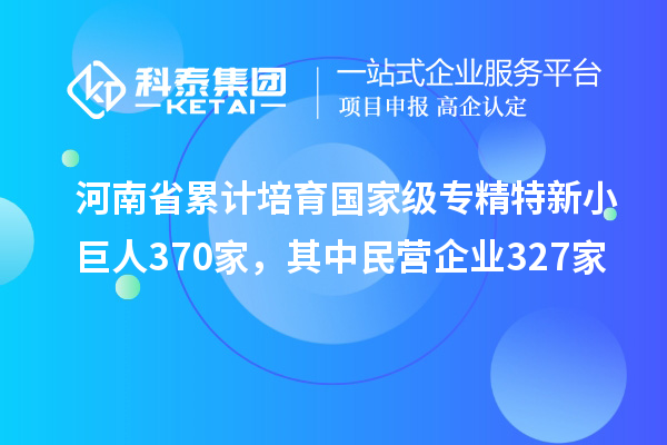 河南省累計(jì)培育國(guó)家級(jí)專(zhuān)精特新小巨人370家，其中民營(yíng)企業(yè)327家