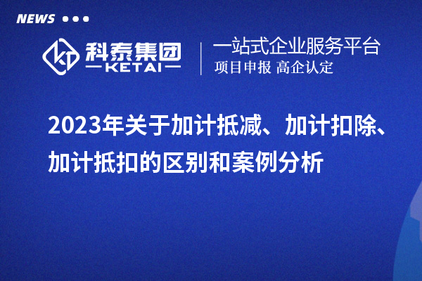 2023年關(guān)于加計(jì)抵減、加計(jì)扣除、加計(jì)抵扣的區(qū)別和案例分析