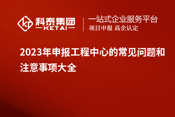 2023年申報(bào)工程中心的常見(jiàn)問(wèn)題和注意事項(xiàng)大全