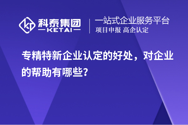 專精特新企業(yè)認(rèn)定的好處，對(duì)企業(yè)的幫助有哪些？
