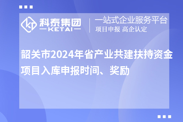 韶關(guān)市2024年省產(chǎn)業(yè)共建扶持資金項目入庫申報時間、獎勵
