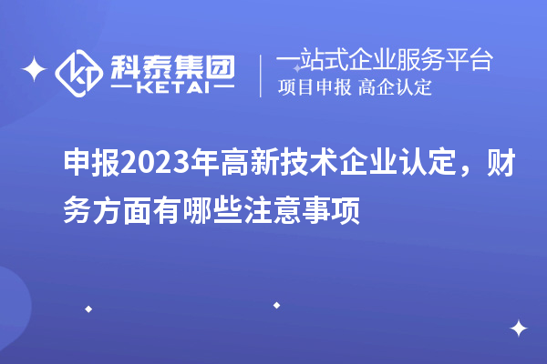 申報(bào)2023年高新技術(shù)企業(yè)認(rèn)定，財(cái)務(wù)方面有哪些注意事項(xiàng)
