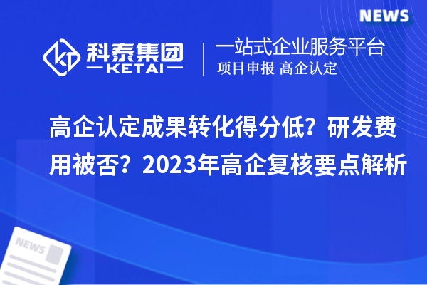 高企認定成果轉化得分低？研發(fā)費用被否？2023年高企復核要點解析