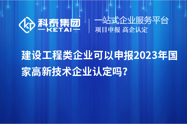 建設(shè)工程類企業(yè)可以申報2023年國家高新技術(shù)企業(yè)認定嗎？