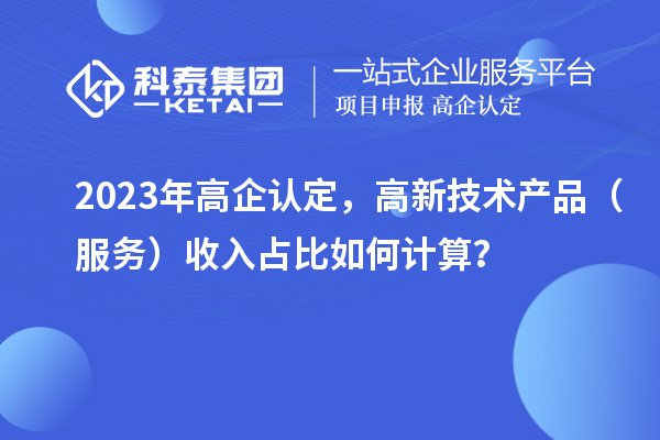 2023年高企認定，高新技術產(chǎn)品（服務）收入占比如何計算？