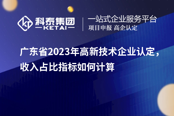 廣東省2023年高新技術(shù)企業(yè)認定，收入占比指標(biāo)如何計算