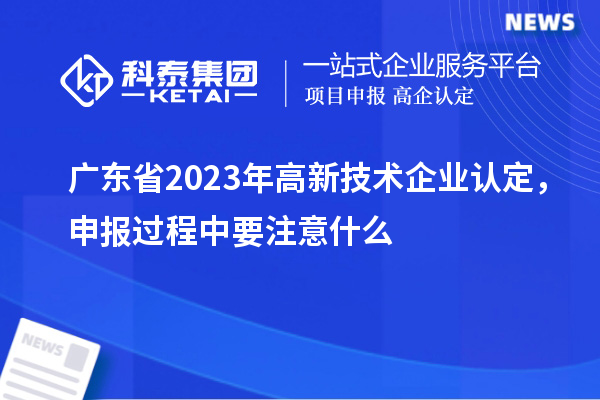 廣東省2023年高新技術(shù)企業(yè)認(rèn)定，申報過程中要注意什么