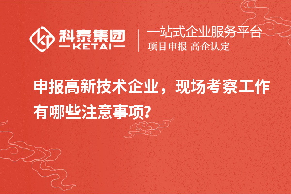 申報(bào)高新技術(shù)企業(yè)，現(xiàn)場(chǎng)考察工作有哪些注意事項(xiàng)？