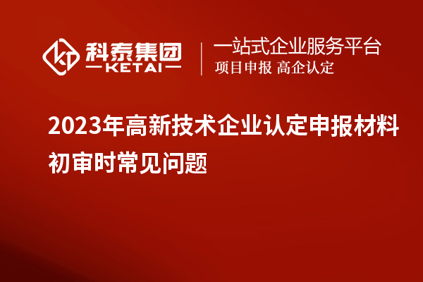 2023年<a href=http://www.hsloq2267.cn target=_blank class=infotextkey>高新技術(shù)企業(yè)認(rèn)定</a>申報(bào)材料初審時(shí)常見(jiàn)問(wèn)題
