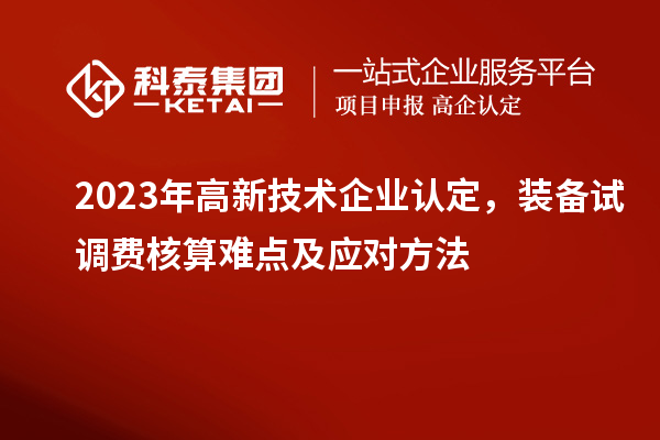 2023年<a href=http://www.hsloq2267.cn target=_blank class=infotextkey>高新技術(shù)企業(yè)認定</a>，裝備試調(diào)費核算難點及應(yīng)對方法