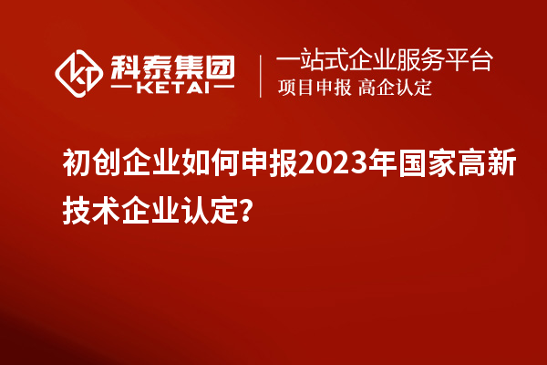 初創(chuàng)企業(yè)如何申報2023年國家高新技術企業(yè)認定？