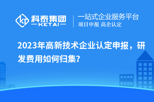 2023年<a href=http://www.hsloq2267.cn target=_blank class=infotextkey>高新技術企業(yè)認定</a>申報，研發(fā)費用如何歸集？
