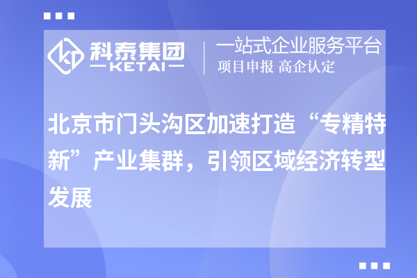 北京市門頭溝區(qū)加速打造“專精特新”產(chǎn)業(yè)集群，引領(lǐng)區(qū)域經(jīng)濟(jì)轉(zhuǎn)型發(fā)展