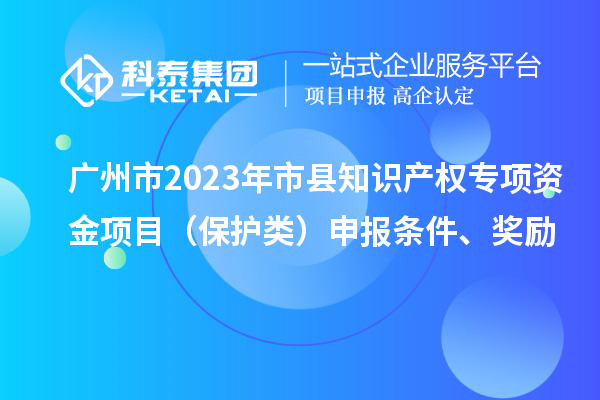 廣州市2023年市縣知識產(chǎn)權(quán)專項資金項目（保護類）申報條件、獎勵