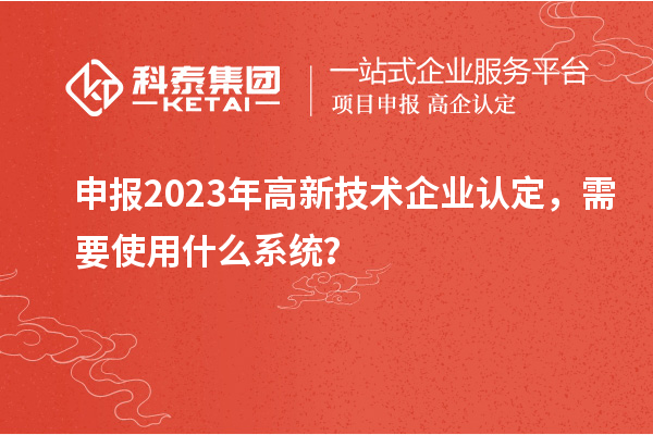 申報2023年高新技術企業(yè)認定，需要使用什么系統(tǒng)？