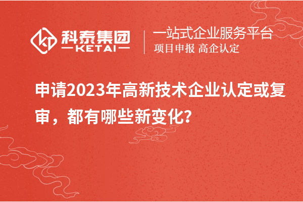 申請2023年高新技術企業(yè)認定或復審，都有哪些新變化？