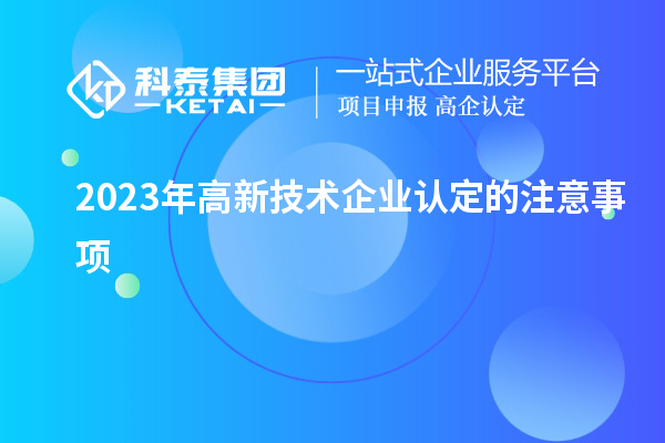 2023年高新技術(shù)企業(yè)認(rèn)定的注意事項(xiàng)