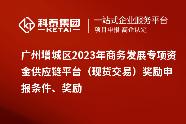 廣州增城區(qū)2023年商務(wù)發(fā)展專項資金供應(yīng)鏈平臺（現(xiàn)貨交易）獎勵申報條件、獎勵