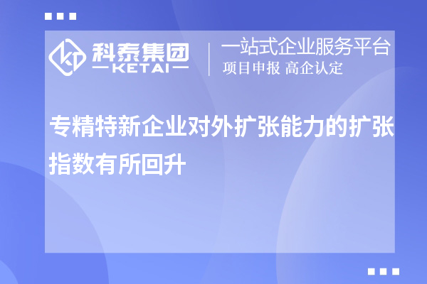 專(zhuān)精特新企業(yè)對(duì)外擴(kuò)張能力的擴(kuò)張指數(shù)有所回升
