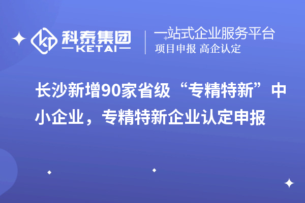 長沙新增90家省級“專精特新”中小企業(yè)，專精特新企業(yè)認(rèn)定申報