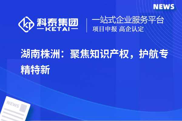 湖南株洲：聚焦知識產(chǎn)權(quán)，護航專精特新