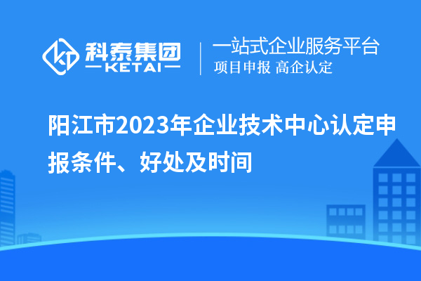 陽江市2023年企業(yè)技術(shù)中心認(rèn)定申報(bào)條件、好處及時(shí)間