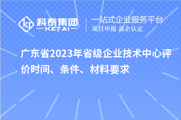 廣東省2023年省級(jí)企業(yè)技術(shù)中心評(píng)價(jià)時(shí)間、條件、材料要求