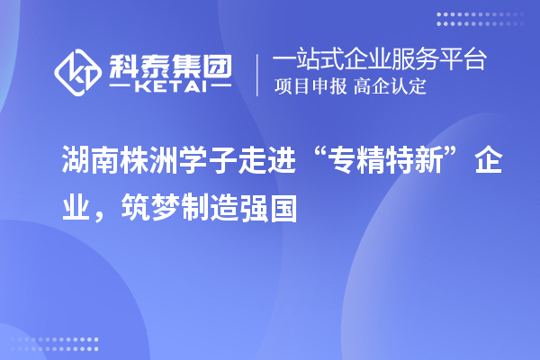 湖南株洲學(xué)子走進(jìn)“專(zhuān)精特新” 企業(yè)，筑夢(mèng)制造強(qiáng)國(guó)
