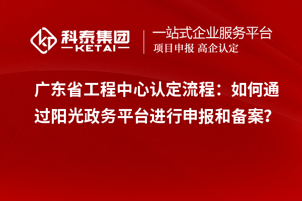 廣東省工程中心認(rèn)定流程：如何通過陽光政務(wù)平臺進(jìn)行申報(bào)和備案？