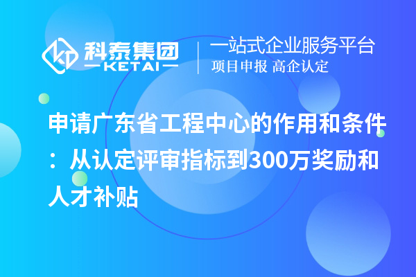 申請(qǐng)廣東省工程中心的作用和條件：從認(rèn)定評(píng)審指標(biāo)到300萬(wàn)獎(jiǎng)勵(lì)和人才補(bǔ)貼