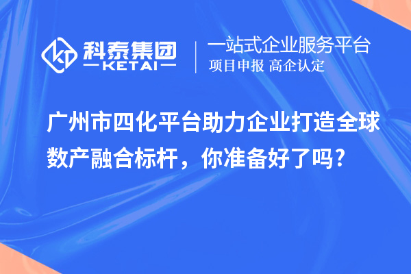 廣州市四化平臺助力企業(yè)打造全球數(shù)產(chǎn)融合標(biāo)桿，你準(zhǔn)備好了嗎?