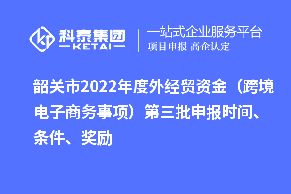 韶關市2022年度外經貿資金（跨境電子商務事項）第三批申報時間、條件、獎勵