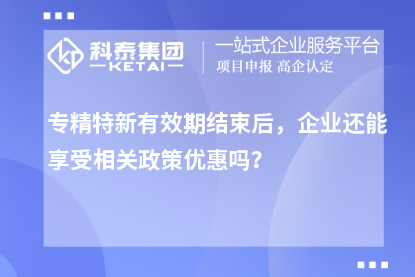 專精特新有效期結(jié)束后，企業(yè)還能享受相關(guān)政策優(yōu)惠嗎？