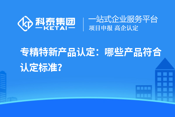 專精特新產(chǎn)品認(rèn)定：哪些產(chǎn)品符合認(rèn)定標(biāo)準(zhǔn)？