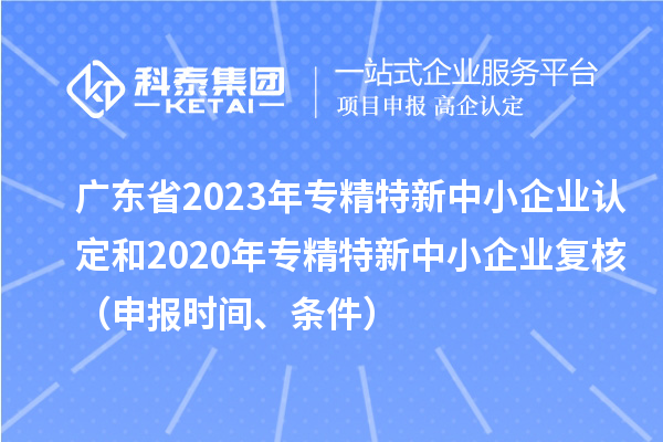 廣東省2023年專精特新中小企業(yè)認定和2020年專精特新中小企業(yè)復(fù)核（申報時間、條件）