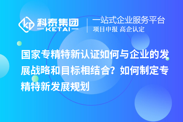 國家專精特新認(rèn)證如何與企業(yè)的發(fā)展戰(zhàn)略和目標(biāo)相結(jié)合？如何制定專精特新發(fā)展規(guī)劃
